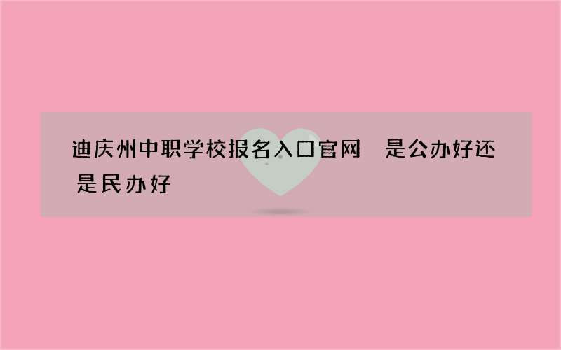 迪庆州中职学校报名入口官网 是公办好还是民办好